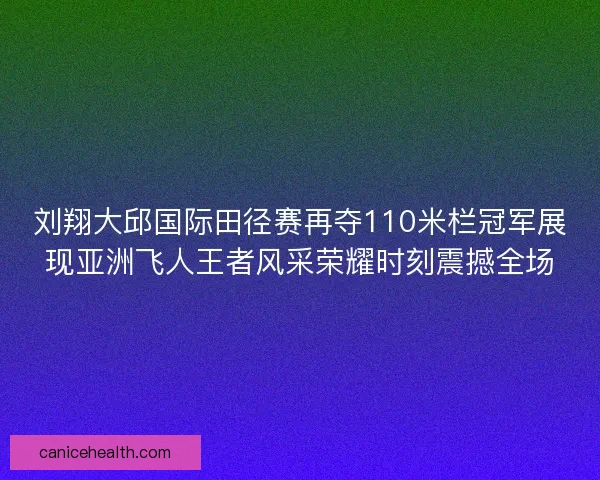 刘翔大邱国际田径赛再夺110米栏冠军展现亚洲飞人王者风采荣耀时刻震撼全场